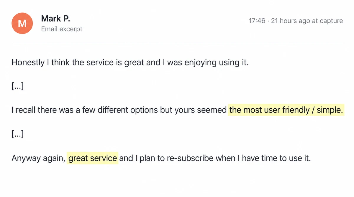 Email excerpt from Mark P.: Honestly I think the service is great and I was enjoying using it. [...] I recall there was a few different options but yours seemed the most user friendly / simple. [...] Anyway again, great service and I plan to re-subscribe when I have time to use it.